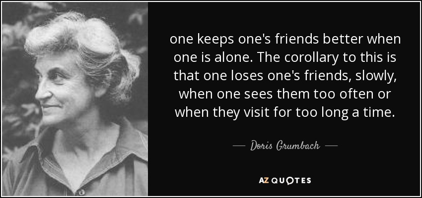one keeps one's friends better when one is alone. The corollary to this is that one loses one's friends, slowly, when one sees them too often or when they visit for too long a time. - Doris Grumbach
