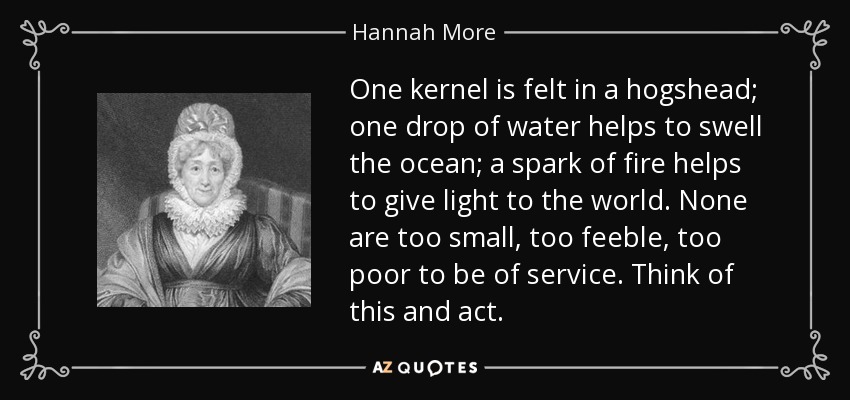 One kernel is felt in a hogshead; one drop of water helps to swell the ocean; a spark of fire helps to give light to the world. None are too small, too feeble, too poor to be of service. Think of this and act. - Hannah More