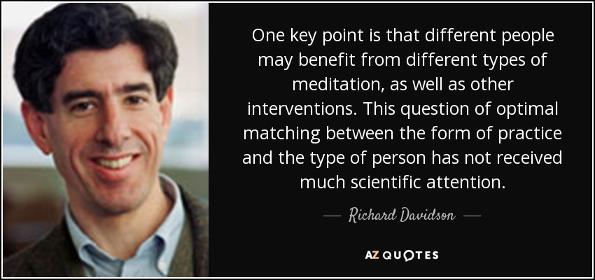 One key point is that different people may benefit from different types of meditation, as well as other interventions. This question of optimal matching between the form of practice and the type of person has not received much scientific attention. - Richard Davidson