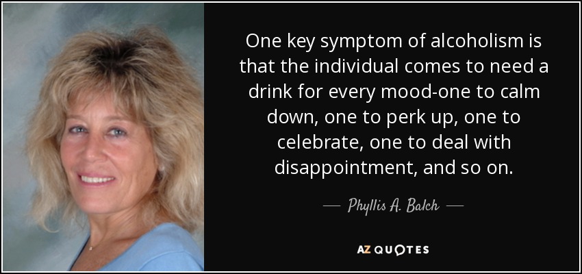One key symptom of alcoholism is that the individual comes to need a drink for every mood-one to calm down, one to perk up, one to celebrate, one to deal with disappointment, and so on. - Phyllis A. Balch