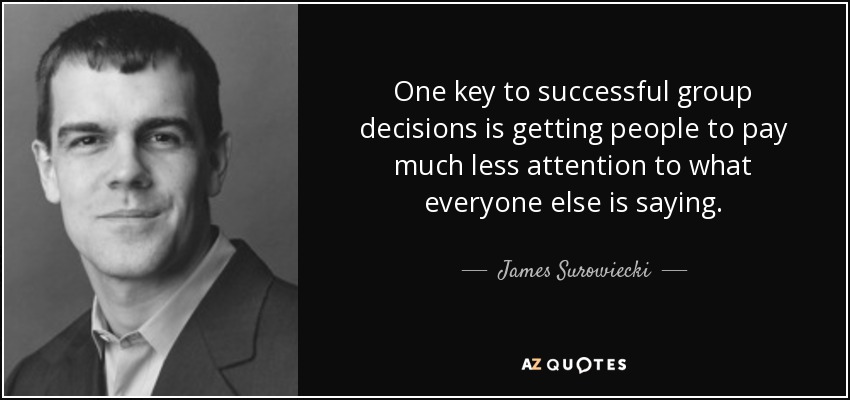 One key to successful group decisions is getting people to pay much less attention to what everyone else is saying. - James Surowiecki