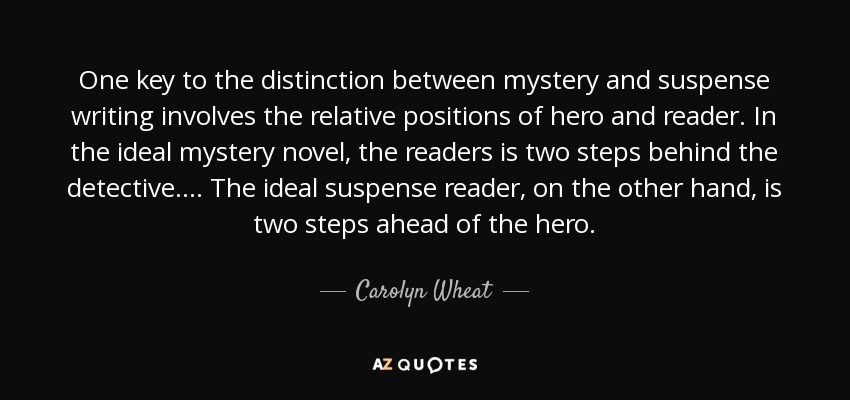 One key to the distinction between mystery and suspense writing involves the relative positions of hero and reader. In the ideal mystery novel, the readers is two steps behind the detective.... The ideal suspense reader, on the other hand, is two steps ahead of the hero. - Carolyn Wheat