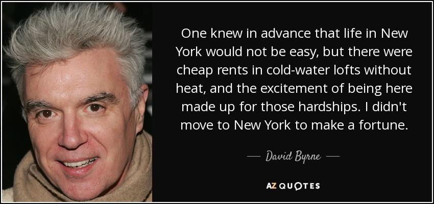 One knew in advance that life in New York would not be easy‚ but there were cheap rents in cold-water lofts without heat‚ and the excitement of being here made up for those hardships. I didn't move to New York to make a fortune. - David Byrne