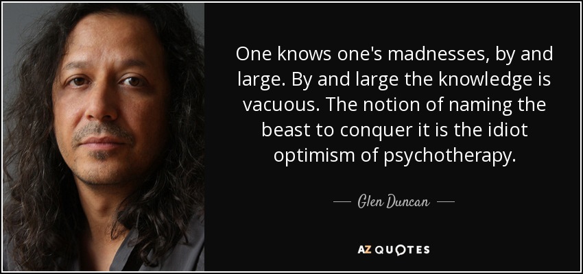 One knows one's madnesses, by and large. By and large the knowledge is vacuous. The notion of naming the beast to conquer it is the idiot optimism of psychotherapy. - Glen Duncan