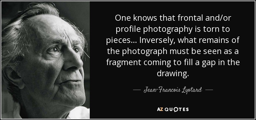 One knows that frontal and/or profile photography is torn to pieces... Inversely, what remains of the photograph must be seen as a fragment coming to fill a gap in the drawing. - Jean-Francois Lyotard