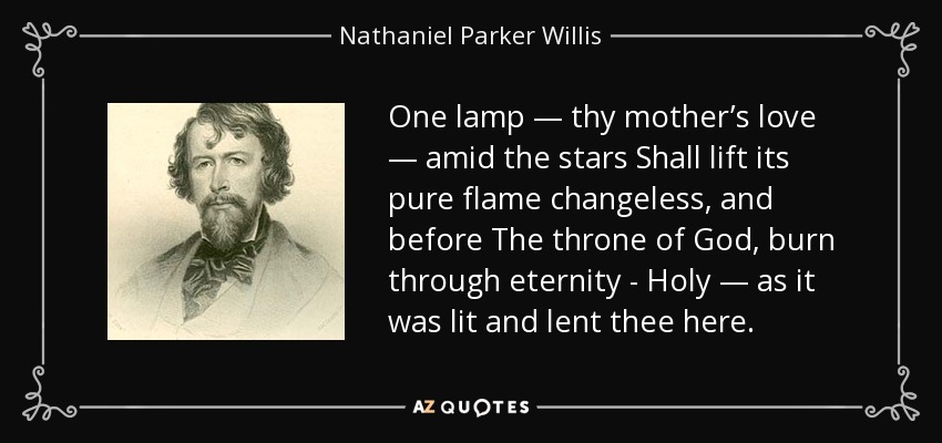 One lamp — thy mother’s love — amid the stars Shall lift its pure flame changeless, and before The throne of God, burn through eternity - Holy — as it was lit and lent thee here. - Nathaniel Parker Willis