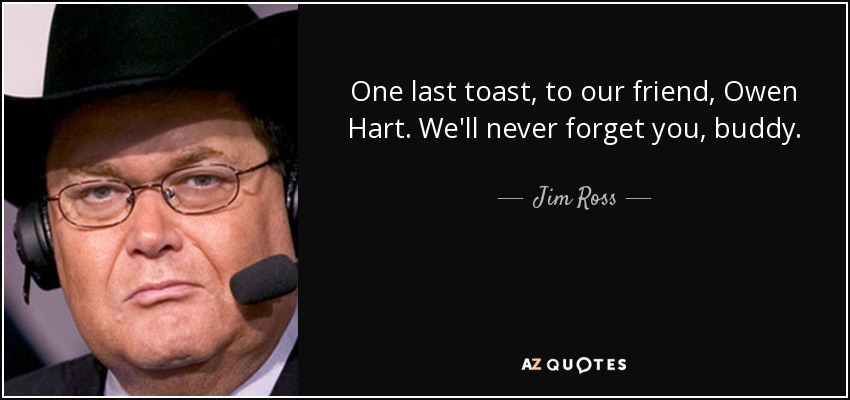 One last toast, to our friend, Owen Hart. We'll never forget you, buddy. - Jim Ross