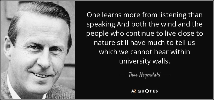 One learns more from listening than speaking.And both the wind and the people who continue to live close to nature still have much to tell us which we cannot hear within university walls. - Thor Heyerdahl