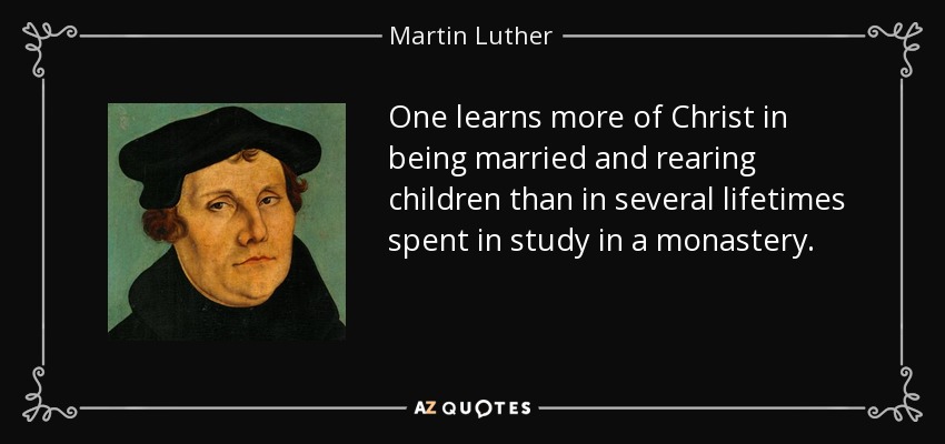 One learns more of Christ in being married and rearing children than in several lifetimes spent in study in a monastery. - Martin Luther