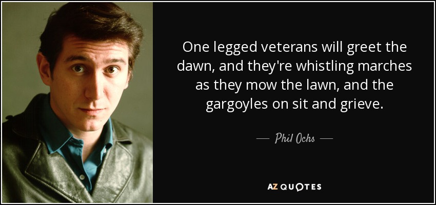 One legged veterans will greet the dawn, and they're whistling marches as they mow the lawn, and the gargoyles on sit and grieve. - Phil Ochs