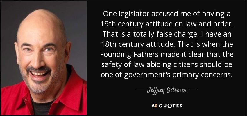 One legislator accused me of having a 19th century attitude on law and order. That is a totally false charge. I have an 18th century attitude. That is when the Founding Fathers made it clear that the safety of law abiding citizens should be one of government's primary concerns. - Jeffrey Gitomer
