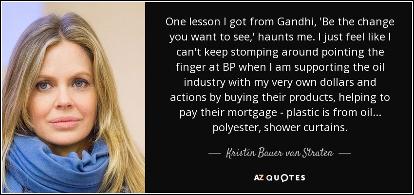 One lesson I got from Gandhi, 'Be the change you want to see,' haunts me. I just feel like I can't keep stomping around pointing the finger at BP when I am supporting the oil industry with my very own dollars and actions by buying their products, helping to pay their mortgage - plastic is from oil... polyester, shower curtains. - Kristin Bauer van Straten