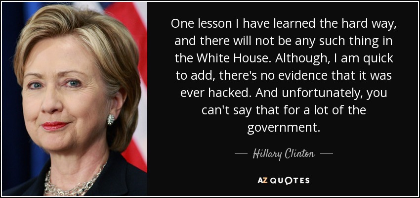 One lesson I have learned the hard way, and there will not be any such thing in the White House. Although, I am quick to add, there's no evidence that it was ever hacked. And unfortunately, you can't say that for a lot of the government. - Hillary Clinton