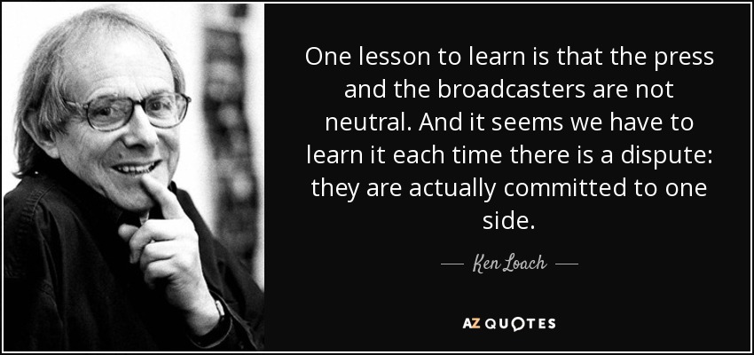 One lesson to learn is that the press and the broadcasters are not neutral. And it seems we have to learn it each time there is a dispute: they are actually committed to one side. - Ken Loach