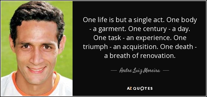 One life is but a single act. One body - a garment. One century - a day. One task - an experience. One triumph - an acquisition. One death - a breath of renovation. - Andre Luiz Moreira