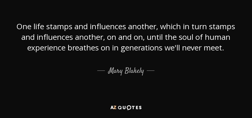 One life stamps and influences another, which in turn stamps and influences another, on and on, until the soul of human experience breathes on in generations we'll never meet. - Mary Blakely