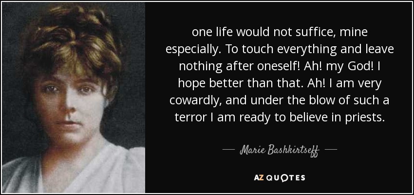 one life would not suffice, mine especially. To touch everything and leave nothing after oneself! Ah! my God! I hope better than that. Ah! I am very cowardly, and under the blow of such a terror I am ready to believe in priests. - Marie Bashkirtseff