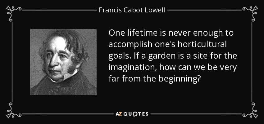 One lifetime is never enough to accomplish one's horticultural goals. If a garden is a site for the imagination, how can we be very far from the beginning? - Francis Cabot Lowell