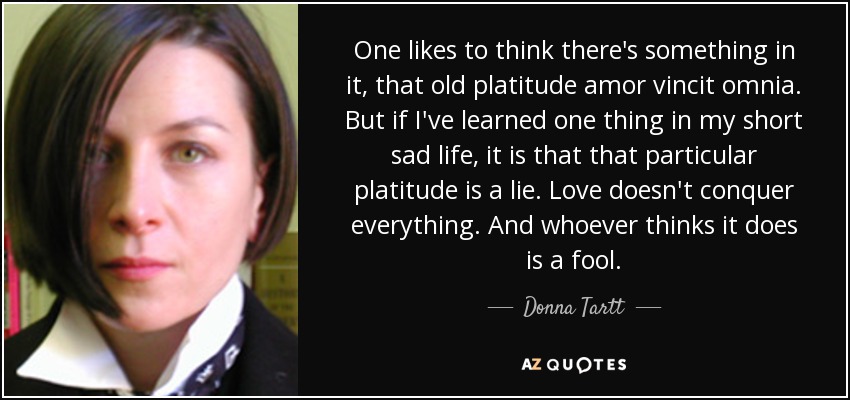 One likes to think there's something in it, that old platitude amor vincit omnia. But if I've learned one thing in my short sad life, it is that that particular platitude is a lie. Love doesn't conquer everything. And whoever thinks it does is a fool. - Donna Tartt