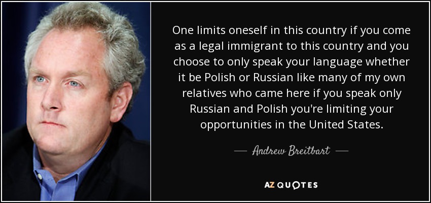 One limits oneself in this country if you come as a legal immigrant to this country and you choose to only speak your language whether it be Polish or Russian like many of my own relatives who came here if you speak only Russian and Polish you're limiting your opportunities in the United States. - Andrew Breitbart