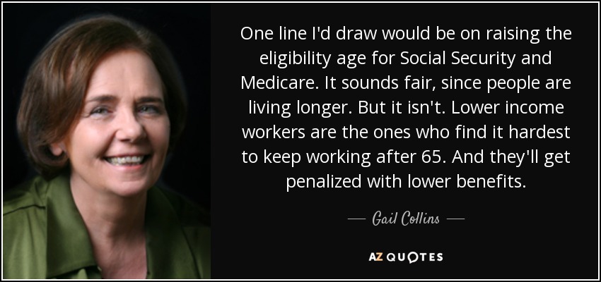 One line I'd draw would be on raising the eligibility age for Social Security and Medicare. It sounds fair, since people are living longer. But it isn't. Lower income workers are the ones who find it hardest to keep working after 65. And they'll get penalized with lower benefits. - Gail Collins