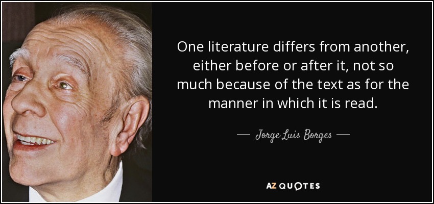 One literature differs from another, either before or after it, not so much because of the text as for the manner in which it is read. - Jorge Luis Borges