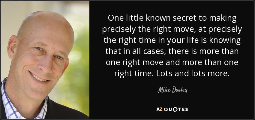 One little known secret to making precisely the right move, at precisely the right time in your life is knowing that in all cases, there is more than one right move and more than one right time. Lots and lots more. - Mike Dooley