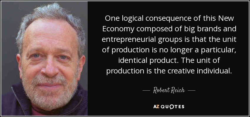 One logical consequence of this New Economy composed of big brands and entrepreneurial groups is that the unit of production is no longer a particular, identical product. The unit of production is the creative individual. - Robert Reich