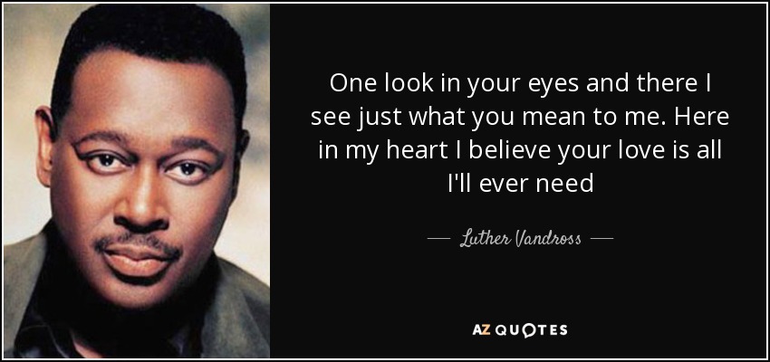 One look in your eyes and there I see just what you mean to me. Here in my heart I believe your love is all I'll ever need - Luther Vandross