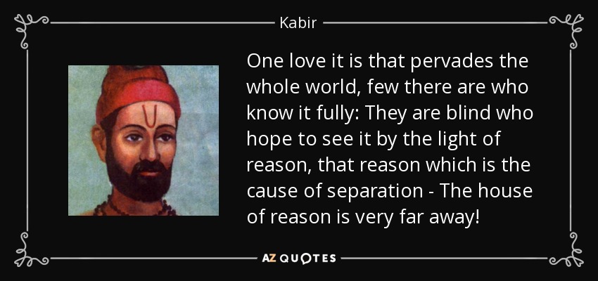 One love it is that pervades the whole world, few there are who know it fully: They are blind who hope to see it by the light of reason, that reason which is the cause of separation - The house of reason is very far away! - Kabir