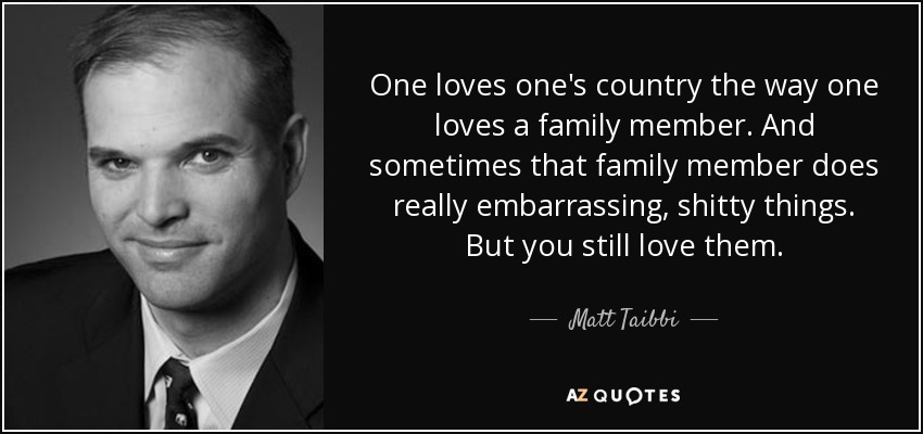One loves one's country the way one loves a family member. And sometimes that family member does really embarrassing, shitty things. But you still love them. - Matt Taibbi