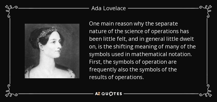 One main reason why the separate nature of the science of operations has been little felt, and in general little dwelt on, is the shifting meaning of many of the symbols used in mathematical notation. First, the symbols of operation are frequently also the symbols of the results of operations. - Ada Lovelace