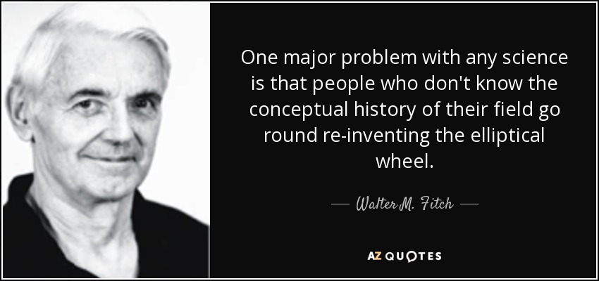 One major problem with any science is that people who don't know the conceptual history of their field go round re-inventing the elliptical wheel. - Walter M. Fitch