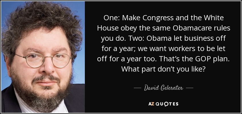 One: Make Congress and the White House obey the same Obamacare rules you do. Two: Obama let business off for a year; we want workers to be let off for a year too. That’s the GOP plan. What part don’t you like? - David Gelernter