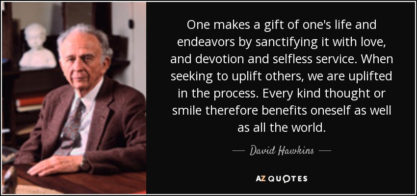 One makes a gift of one's life and endeavors by sanctifying it with love, and devotion and selfless service. When seeking to uplift others, we are uplifted in the process. Every kind thought or smile therefore benefits oneself as well as all the world. - David Hawkins