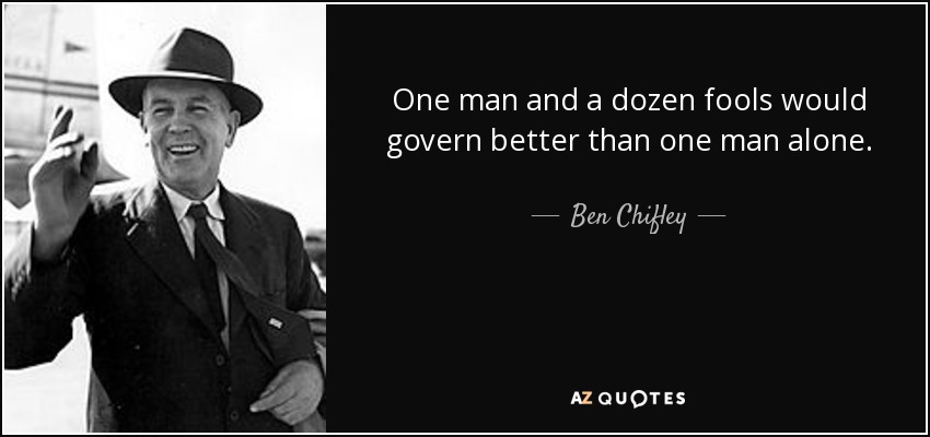 One man and a dozen fools would govern better than one man alone. - Ben Chifley