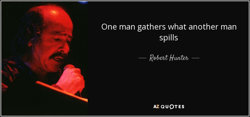 One man gathers what another man spills - Robert Hunter