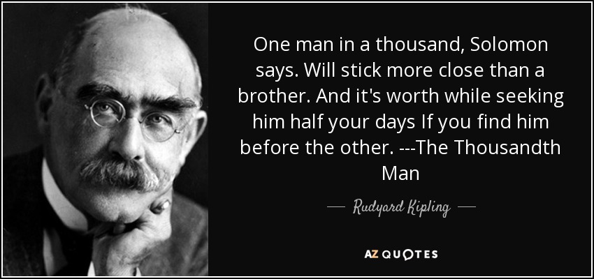 One man in a thousand, Solomon says. Will stick more close than a brother. And it's worth while seeking him half your days If you find him before the other. ---The Thousandth Man - Rudyard Kipling
