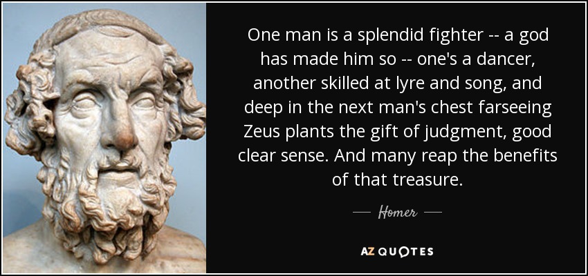 One man is a splendid fighter -- a god has made him so -- one's a dancer, another skilled at lyre and song, and deep in the next man's chest farseeing Zeus plants the gift of judgment, good clear sense. And many reap the benefits of that treasure. - Homer