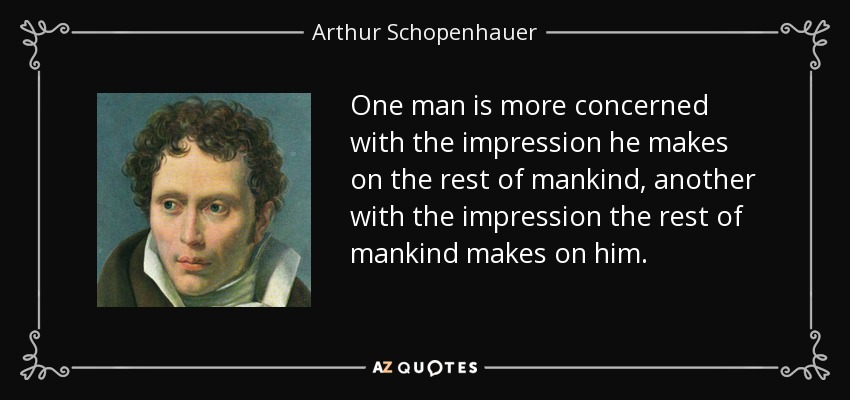 One man is more concerned with the impression he makes on the rest of mankind, another with the impression the rest of mankind makes on him. - Arthur Schopenhauer