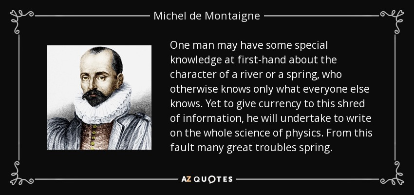 One man may have some special knowledge at first-hand about the character of a river or a spring, who otherwise knows only what everyone else knows. Yet to give currency to this shred of information, he will undertake to write on the whole science of physics. From this fault many great troubles spring. - Michel de Montaigne