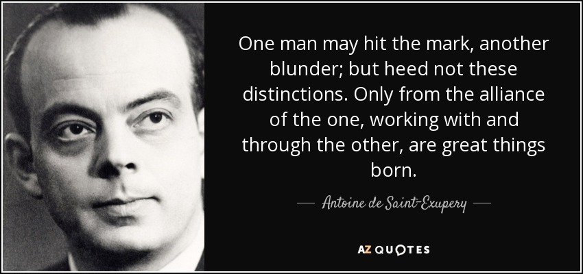 One man may hit the mark, another blunder; but heed not these distinctions. Only from the alliance of the one, working with and through the other, are great things born. - Antoine de Saint-Exupery