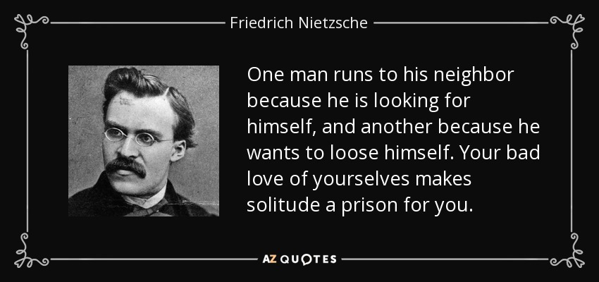 One man runs to his neighbor because he is looking for himself, and another because he wants to loose himself. Your bad love of yourselves makes solitude a prison for you. - Friedrich Nietzsche