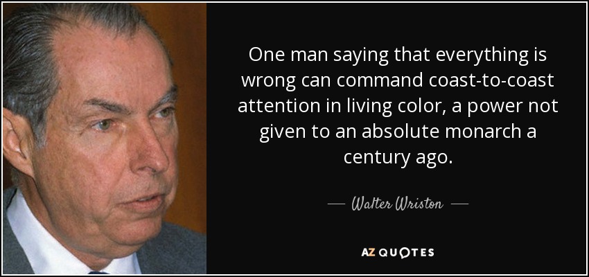 One man saying that everything is wrong can command coast-to-coast attention in living color, a power not given to an absolute monarch a century ago. - Walter Wriston