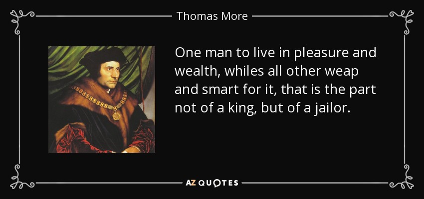 One man to live in pleasure and wealth, whiles all other weap and smart for it, that is the part not of a king, but of a jailor. - Thomas More