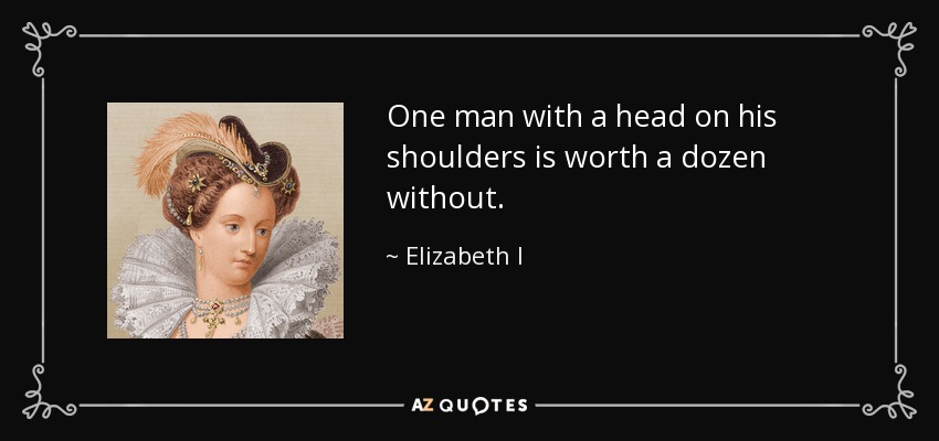 One man with a head on his shoulders is worth a dozen without. - Elizabeth I