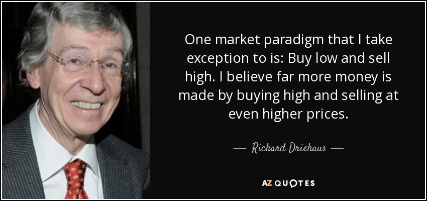 One market paradigm that I take exception to is: Buy low and sell high. I believe far more money is made by buying high and selling at even higher prices. - Richard Driehaus