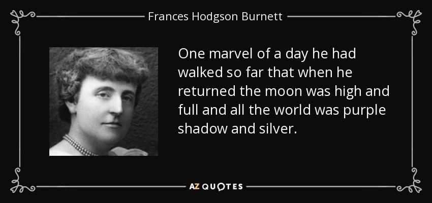 One marvel of a day he had walked so far that when he returned the moon was high and full and all the world was purple shadow and silver. - Frances Hodgson Burnett