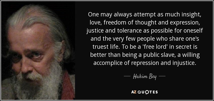 One may always attempt as much insight, love, freedom of thought and expression, justice and tolerance as possible for oneself and the very few people who share one's truest life. To be a 'free lord' in secret is better than being a public slave, a willing accomplice of repression and injustice. - Hakim Bey