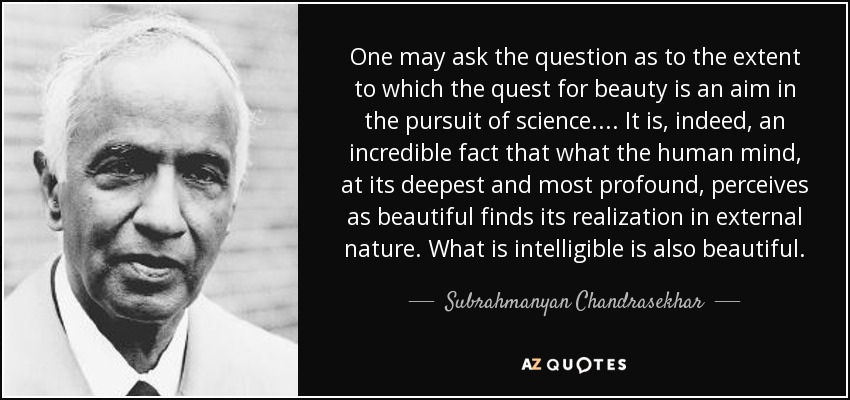 One may ask the question as to the extent to which the quest for beauty is an aim in the pursuit of science. . . . It is, indeed, an incredible fact that what the human mind, at its deepest and most profound, perceives as beautiful finds its realization in external nature. What is intelligible is also beautiful. - Subrahmanyan Chandrasekhar